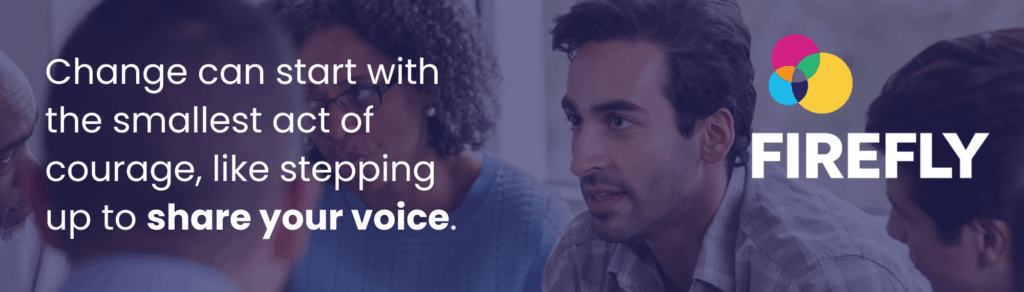On the left handside white text says Change can start with the smallest act of courage like stepping up to share your voice. The text is overlaid across an image of a man with white skin, brown eyes and dark brown hair leaning into a conversation with a group of people who are out of focus. In the top right corner is the FIREFLY logo, three circles of blue, pink and yellow that form a venn diagram and where they overlap the colours turn to orange, purple and green.