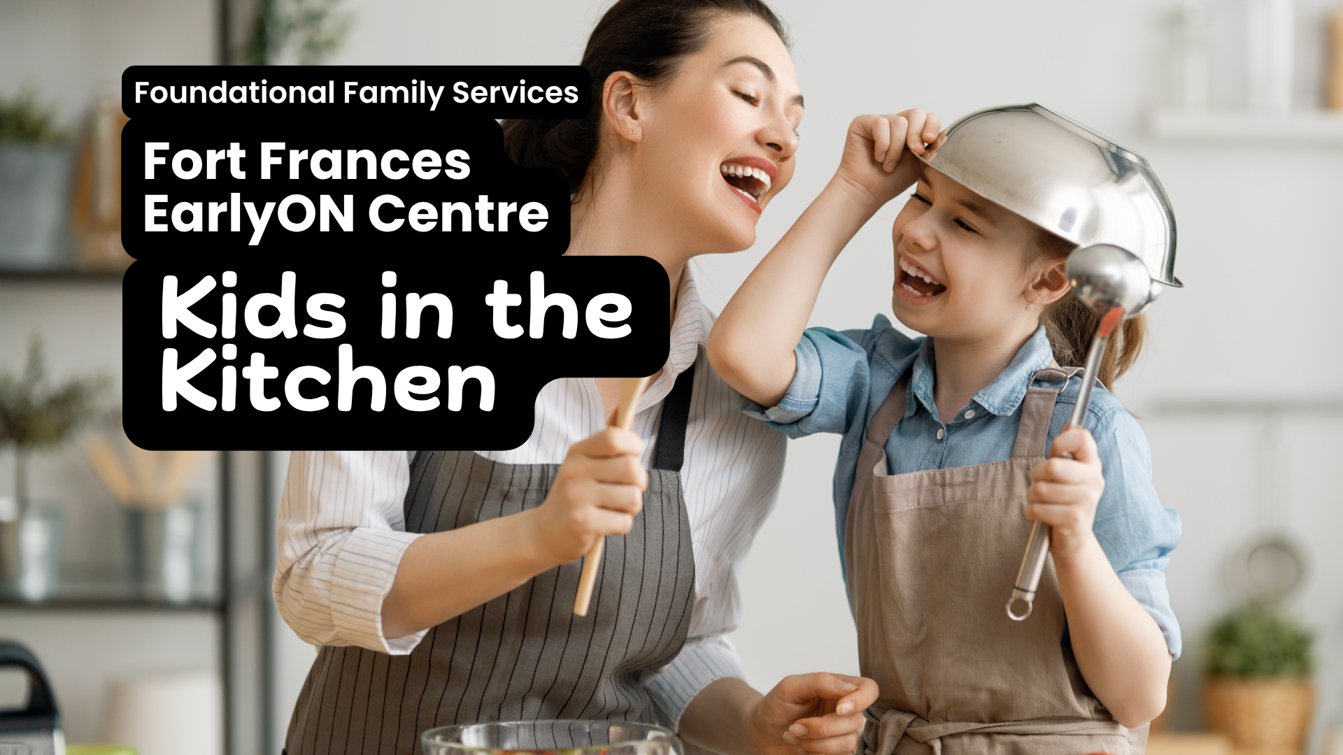 In white text on top of a black box Foundational Family Services , Fort Frances EarlyON, Kids in the Kitchen. Image in the background shows a mom and older child having fun in the kitchen. The mom, light skin with dark hair is pretending to sing into a spatula, while the kid, also light skin dark hair, has put a colander on their hair and has a huge smile.