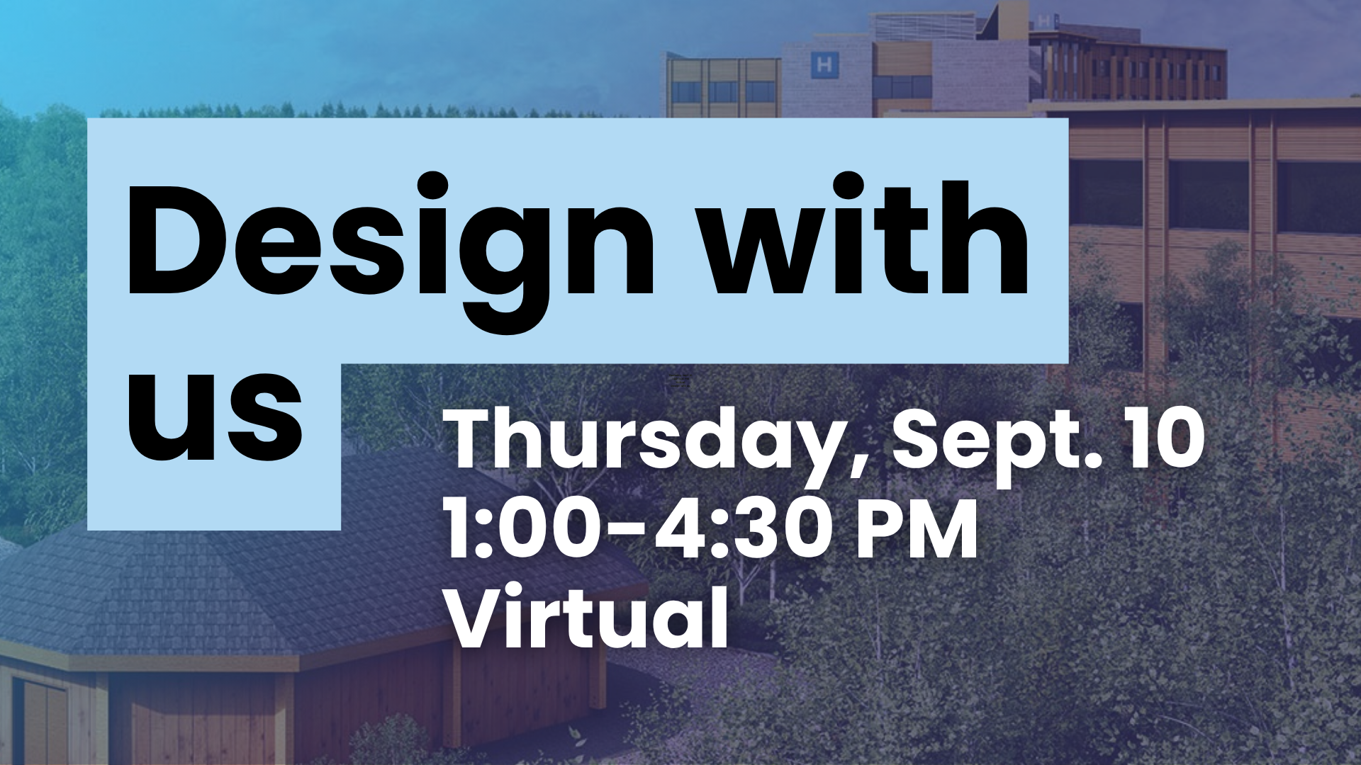 In large black text with a sky blue square behind it says Design with us. Thursday, Sept. 10 1:00-4:30 PM virtual. The wording is on top of an image that shows the rendering of the new Campus of Care in Kenora with the hopsital sitting behind a large forested area. There is a see-through blue fading to purple overlay on top of the image.